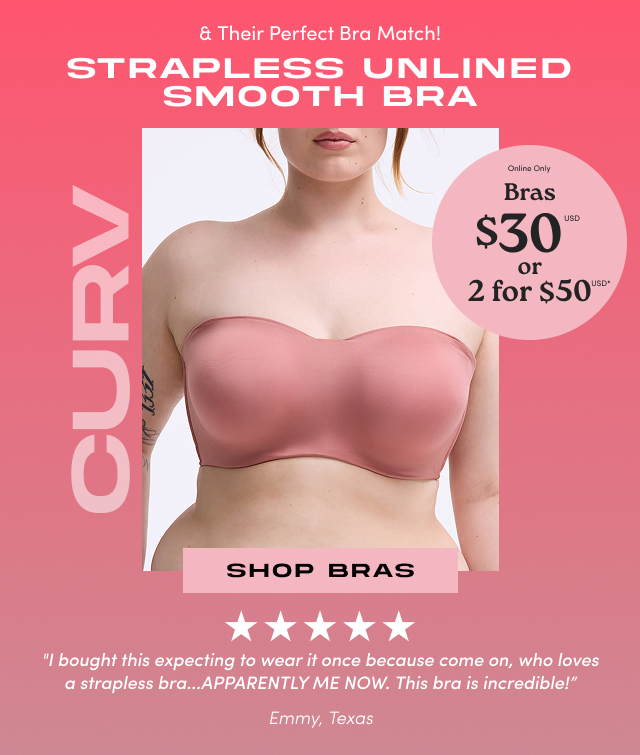 & Their perfect bra match! | Strapless Unlined Smooth Bra | Curv | Online Only | Bras $30usd or 2 for $50usd* | Shop Bras > | I bought this expecting to wear it once because come on, who loves a strapless bra...apparently me now. This bra is incredible! | Emmy, Texas