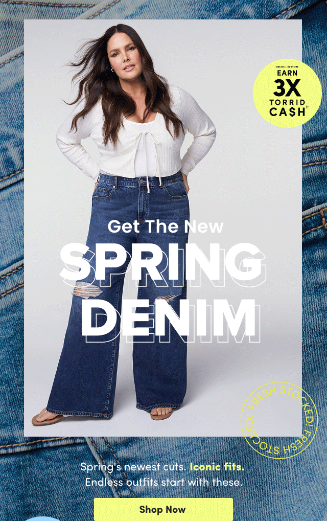 Earn 3X Torrid Cash†† | Online + In Store | Get The New Spring Denim | Spring's newest cuts. | Iconic fits. | Endless outfits start with these. | Shop Now >