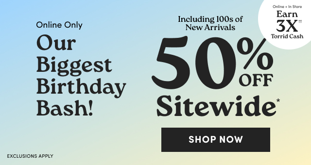 Online Only | Our Biggest Birthday Bash! | 50% Off Sitewide* | Shop Now > | Exclusions Apply | Online + In Store | Earn 3X Torrid Cash††