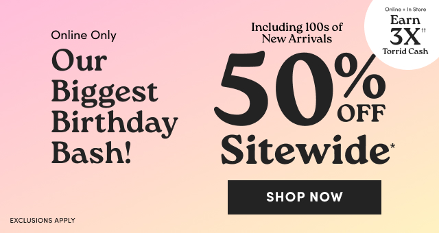 Online Only | Our Biggest Birthday Bash! | 50% Off Sitewide* | Shop Now > | Exclusions Apply | Online + In Store | Earn 3X Torrid Cash††