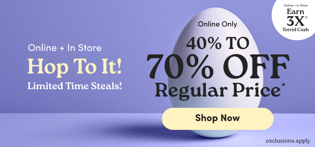 Online + In Store | Hop To It! | Limited Time Steals! | Online + In Store | Earn 3X Torrid Cash†† | Online Only | 40% - 70% Off Regular Price* | Shop Now > | exclusions apply