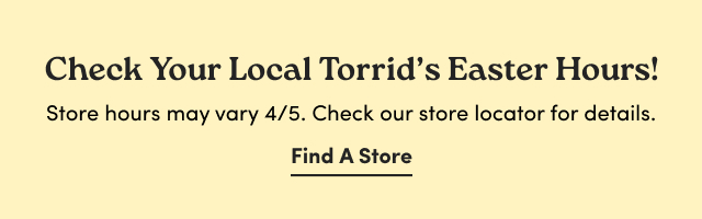 Check Your Local Torrid's Easter Hours! | Store hours may vary 4/5. | Check our store locator for details. | Find A Store >