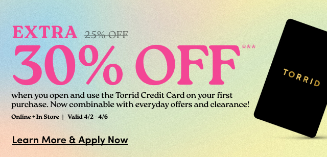 Extra 25% 30% Off*** when you open and use the Torrid Credit Card on your first purchase. | Now combinable with everyday offers and clearance! | Online + In Store | Valid 4/2 - 4/6 | Learn More & Apply Now >