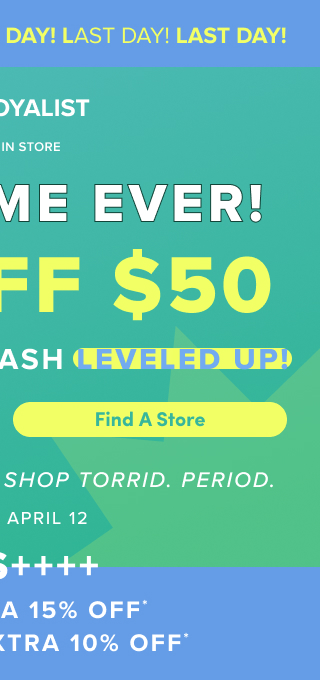 Last Day! | Our Gift To You $120 Torrid Cash | VIP & Loyalist | Online + In Store | First Time Ever! | $30 Off $50 Bonus Torrid Cash Leveled Up! | Find A Store > | It's The Best Time To Shop Torrid. | Period. | April 9 - April 12 | Plus +++ | VIPS Extra 15% Off* | Loyalists Extra 10% Off*