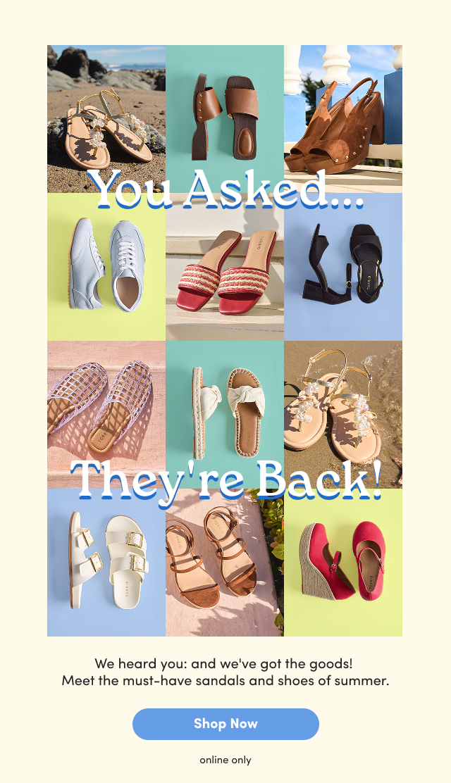 You Asked... | They're Back! | We heard you and we've got the goods! | Meet the must-have sandals and shoes of summer. | Shop Now > | online only