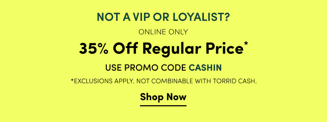 Not a VIP or Loyalist? | Online Only | 35% Off Regular Price* | Promo Code CASHIN | *Exclusions Apply | Not Combinable with Torrid Cash. | Shop Now >