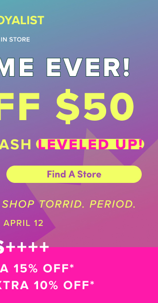 First Time Ever! | $30 Off $50 Bonus Torrid Cash Leveled Up! | Find A Store > | It's The Best Time To Shop Torrid. | Period. | April 9 - April 12 | Plus +++ | VIPS Extra 15% Off* | Loyalists Extra 10% Off*