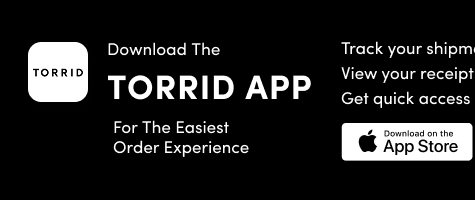 Download The Torrid App | Track your shipment  | View your receipt |  Get quick access to store details! | Download to the App Store > 