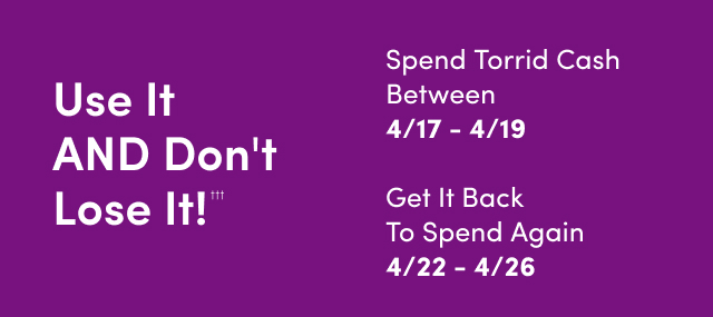 Use It AND Don't Lose It!††† | Spend Torrid Cash Between 4/17 - 4/19 | Get It Back To Spend Again 4/22 - 4/26