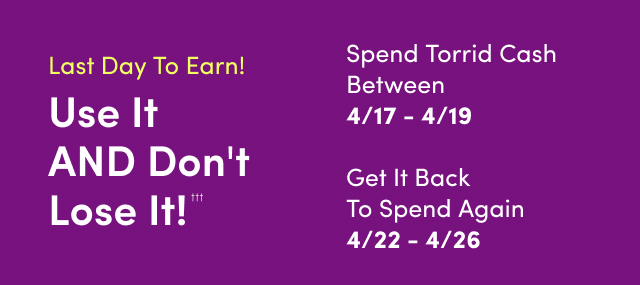 Last Day to Earn! | Use It AND Don't Lose It!††† | Starts Now | Spend Torrid Cash Between 4/17 - 4/19 | Get It Back To Spend Again 4/22 - 4/26