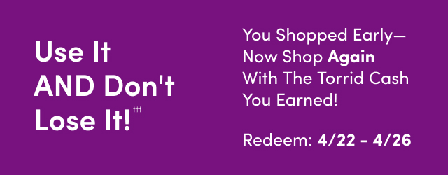 Use It AND Don't Lose It!††† | You Shopped Early--Now Shop Again With the Torrid Cash You Earned! | Redeem: 4/22 - 4/26