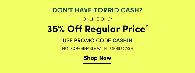 Don't Have Torrid Cash? | Online Only | 35% Off Regular Price* | Promo Code CASHIN | *Exclusions Apply | Not Combinable with Torrid Cash. | Shop Now >