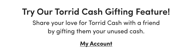Try Our Torrid Cash Gifting Feature! | Share your love for Torrid Cash with a friend by gifting them your unused cash. | My Account >