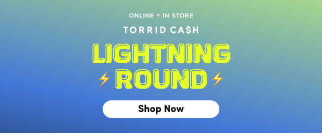 Online + In Store | Torrid Cash | Lightning Round | Shop Now >