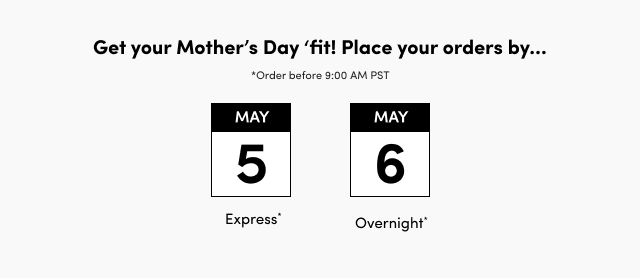 Get Your Mother's Day 'fit! | Place your order by | *Order before 9:00 AM PST | May 5th | Express* | May 6th | Overnights*