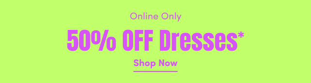 Online Only | 50% Off Dresses* | Shop Now >