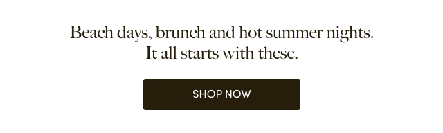 Beach days, brunch and hot summer nights. It all starts with these. | Shop Now