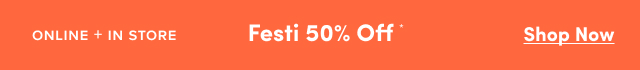 Online + In Store | Festi 50% Off* | Shop Now >