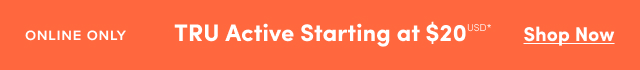 Online Only | TRU Active Starting at $20USD* | Shop Now >