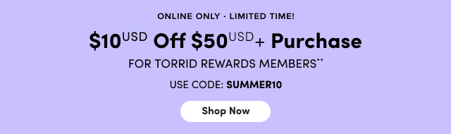 Online Only | Limited Time! | $10USD Off $50USD+ Purchase for Torrid Rewards Members* Use Code SUMMER10 | Shop Now >