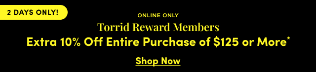 2 DAYS ONLY! | Online Only | Torrid Reward Members Extra 10% Off Entire Purchase of $125 or More* | Shop Now >