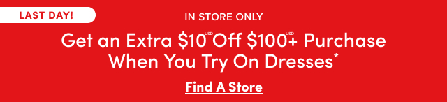 Last Day! | In Store Only | Get an Extra $10USD Off $100USD+ Purchase When You Try On Dresses*| Find A Store > 