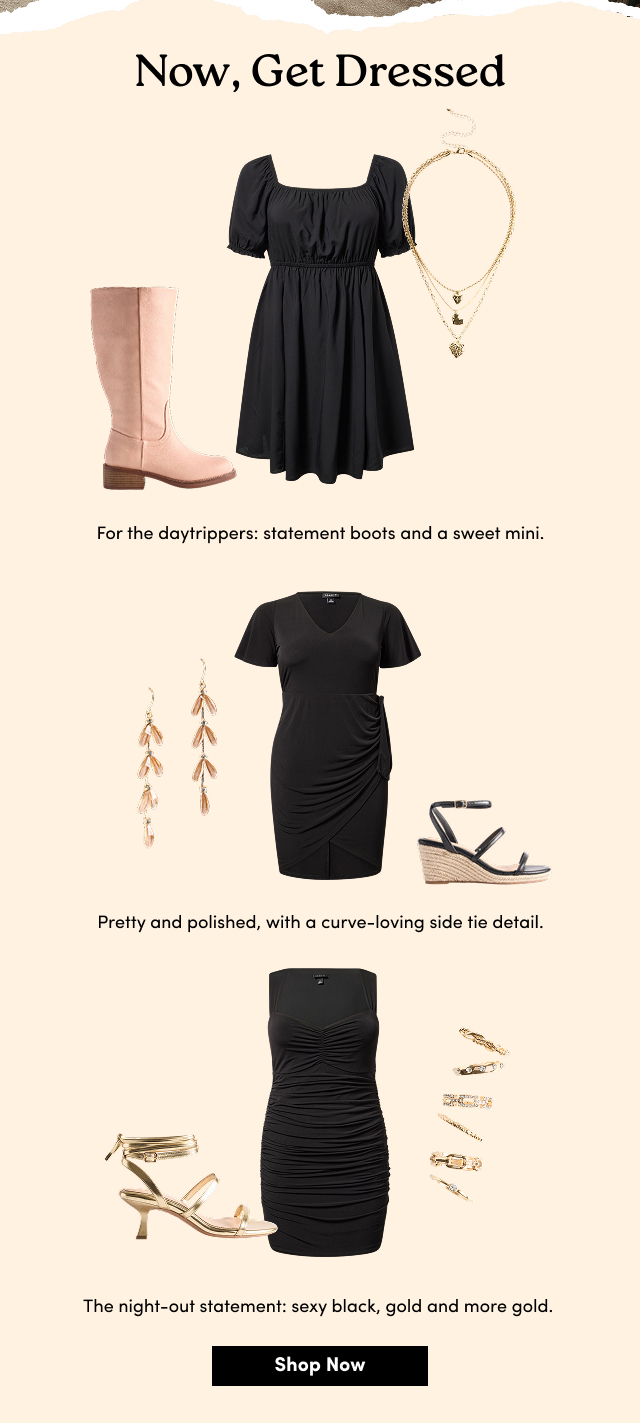 Now, Get Dressed | For the daytrippers: statement boots and a sweet mini. | Pretty and polished, with a curve-loving side tie detail. | The night-out statement: sexy black, gold and more gold.   | Shop Now > 