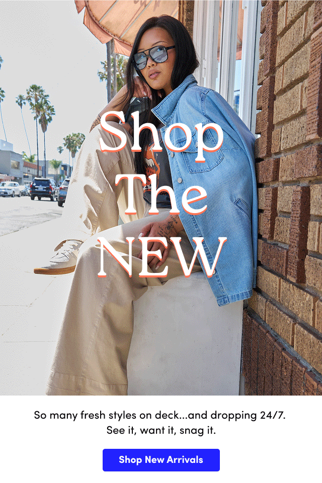 Shop the New | So many fresh styles on deck...and dropping 24/7.  See it, want it, snag it. | Shop New Arrivals > 