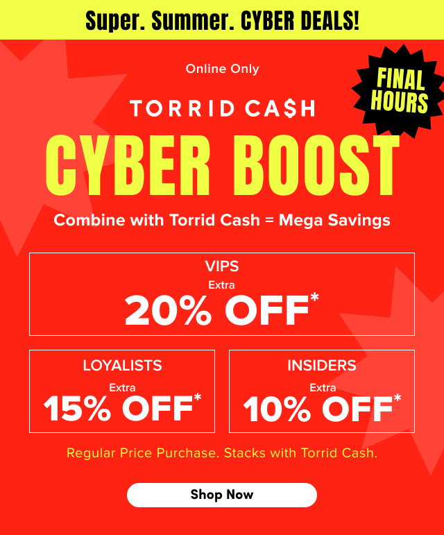 Super. | Summer. | Cyber Deals! | Online Only | Final Hours | Torrid Cash Cyber Boost | Combine with Torrid Cash  = Mega Savings | VIPS Extra 20% Off* | Loyalists Extra 15% Off* | Insiders Extra 10% Off* | Regular Price Purchases. | Stacks with Torrid Cash. | Shop Now >