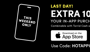 This Weekend Only | Last Day! | Extra 10% Off Your In-App Purchase*  | Combinable with Torrid Cash or Site Offer | Download on the App Store > | Use Code HOTAPP10 