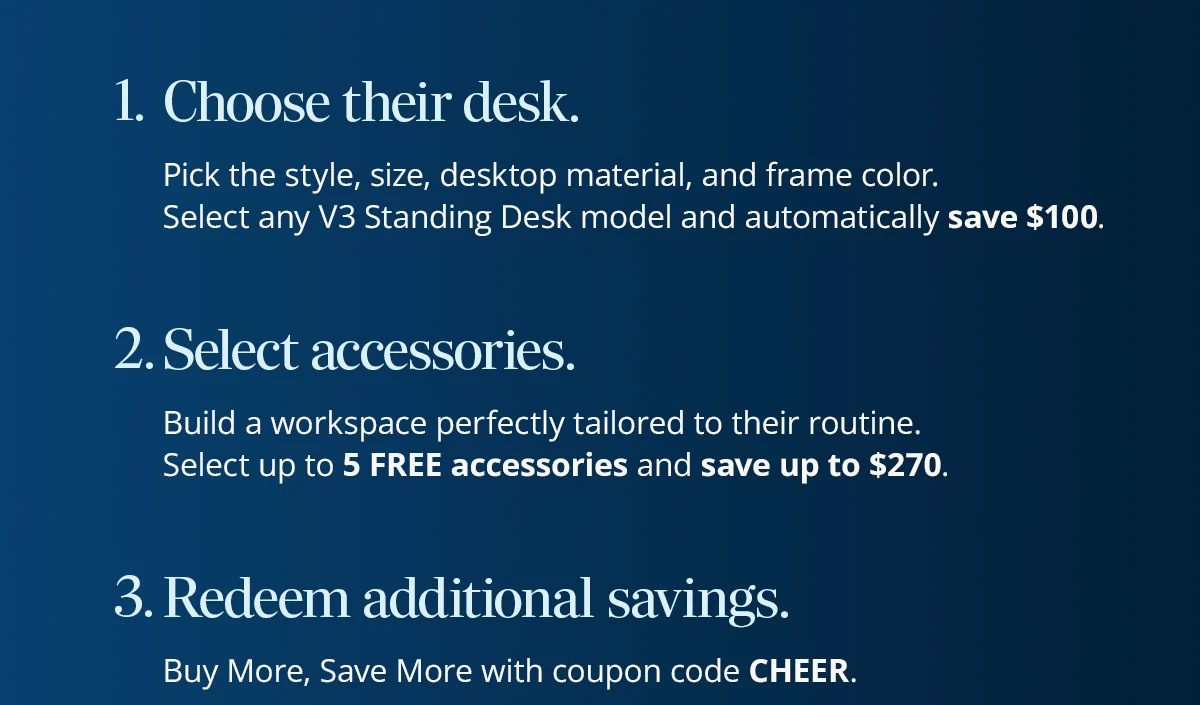 1. Choose their desk. 2. Select accessories. 3. Redeem additional savings with coupon code CHEER.