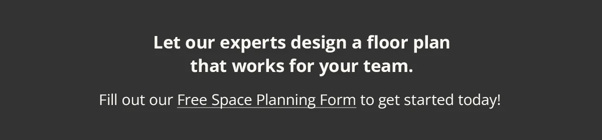 Let our experts design a floor plan that works for your team. Fill out our Free Space Planning Form to get started today!