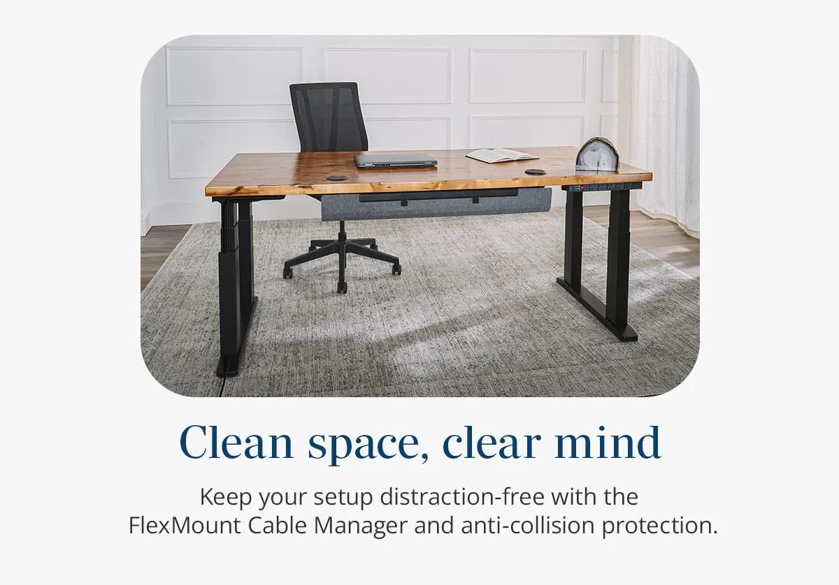 Clean space, clear mind: Keep your setup distraction-free with the  FlexMount Cable Manager and anti-collision protection.