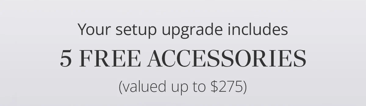 Your setup upgrade includes 5 free accessories (valued up to $275)