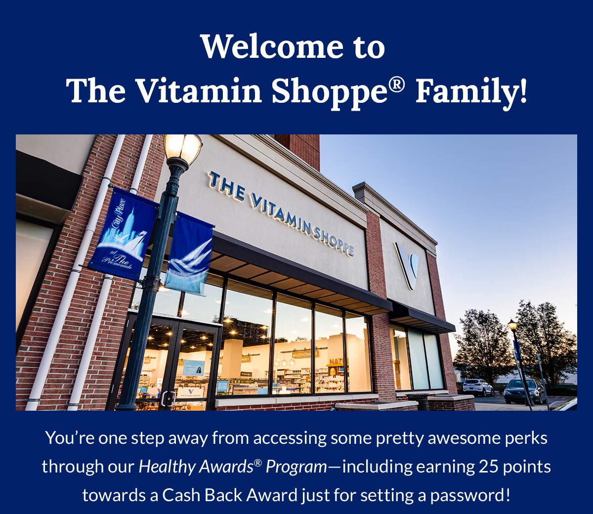 Welcome to The Vitamin Shoppe® Family! | You're one step away from accessing some pretty awesome perks through our Healthy Awards® Program—including earning 25 points towards a Cash Back Award just for setting a password!