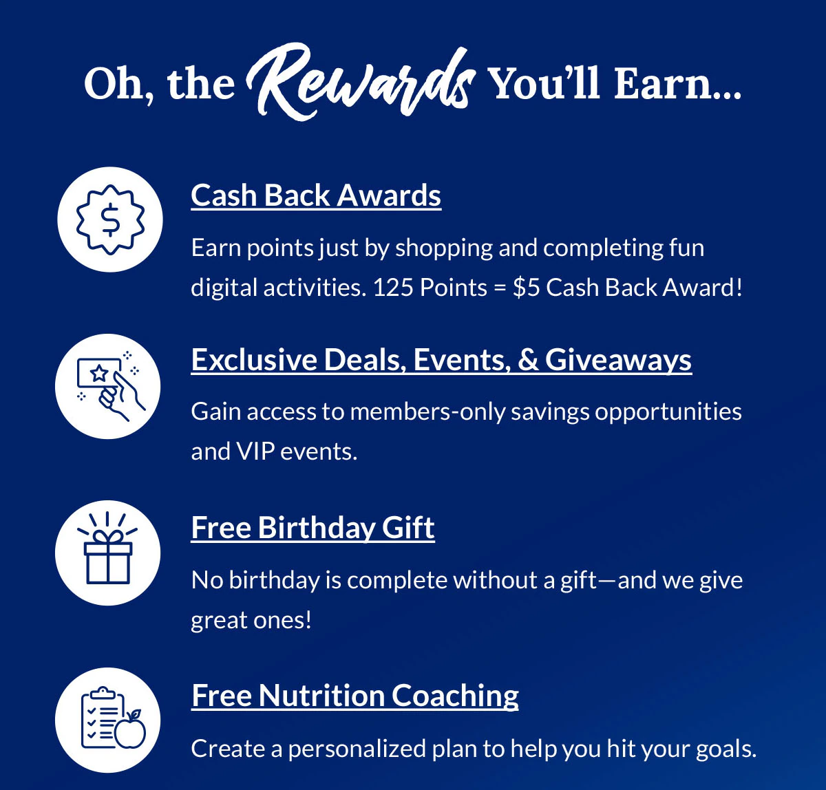 Oh, the Rewards You'll Earn... | Cash Back Awards - Earn points just by shopping and completing fun digital activities. 125 Points = $5 Cash Back Award! | Exclusive Deals, Events, & Giveaways - Gain access to members‑only savings opportunities and VIP events. | Free Birthday Gift - No birthday is complete without a gift—and we give great ones! | Free Nutrition Coaching - Create a personalized plan to help you hit your goals.