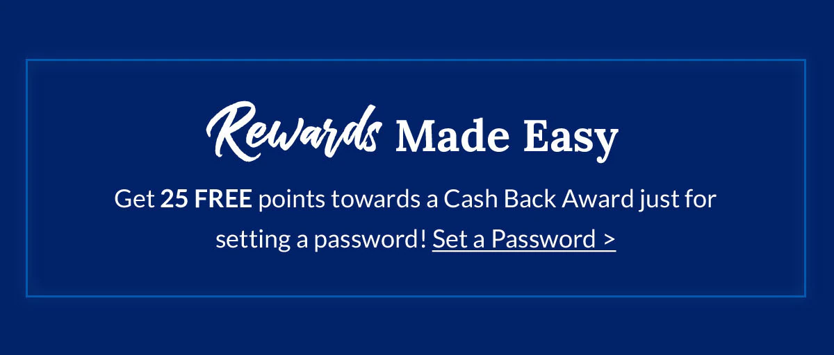 Rewards Made Easy | Get 25 FREE points towards a Cash Back Award just for setting a password! Set a Password >