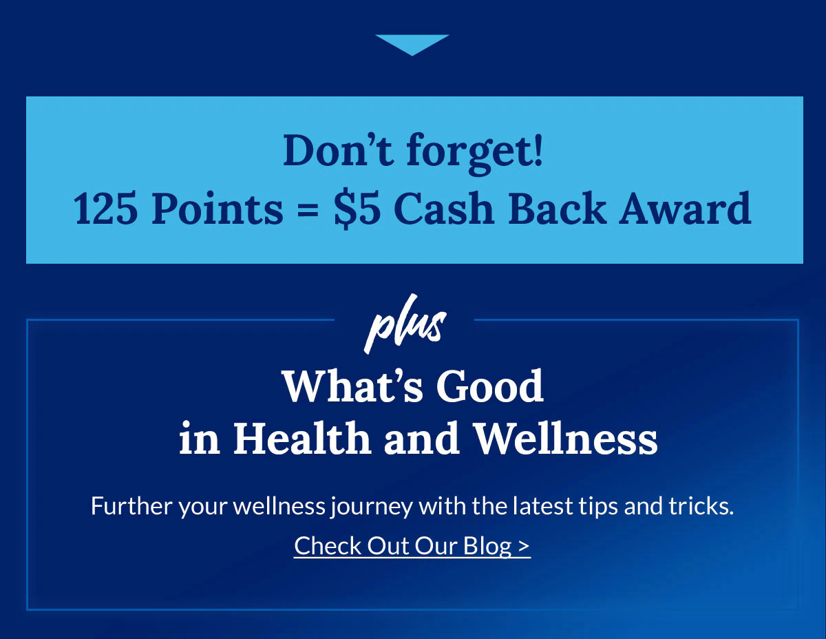 Don't forget! 125 Points = $5 Cash Back Award | plus | What's Good in Health and Wellness | Further your wellness journey with the latest tips and tricks. Check Out Our Blog >