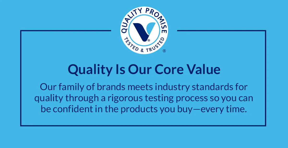 Quality Is Our Core Value. Our family of brands meets industry standards for quality through a rigorous testing process so you can be confident in the products you buy—every time.
