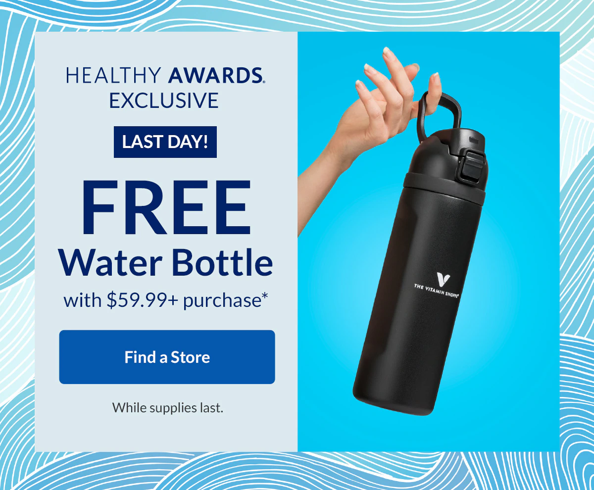 HEALTHY AWARDS EXCLUSIVE | LAST DAY | FREE WATER BOTTLE with $59.99+ purchase* | Find a Store | While supplies last.