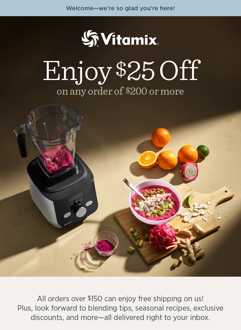 Welcome - we're so glad you're here! Get $25 off orders over $200+. Plus, look forward to blending tips, seasonal recipes, exclusive discounts, and more - all delivered right to your inbox.