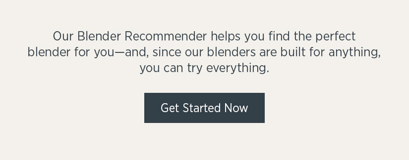 Our blender recommender helps you find the perfect blender for you - and, since our blenders are built for anything, you can try everything.