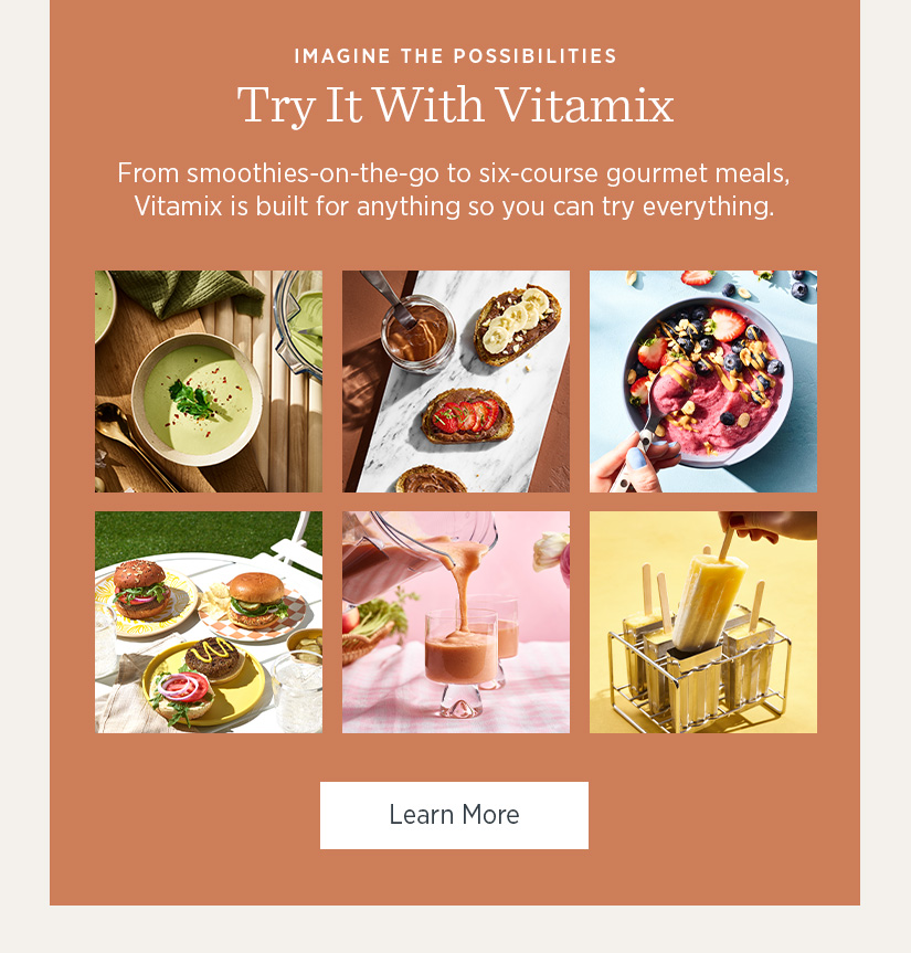 From smoothies-on-the-go to six-course gourmet meals, Vitamix is build for anything so you can try everything. 