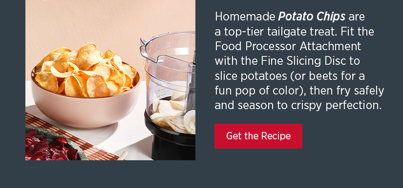 Homemade Potato Chips are a top-tier tailgate treat. Fit the Food Processor Attachment with the Fine Slicing Disc to slice potatoes (or beets for a fun pop of color), then fry safely and season to crispy perfection. 