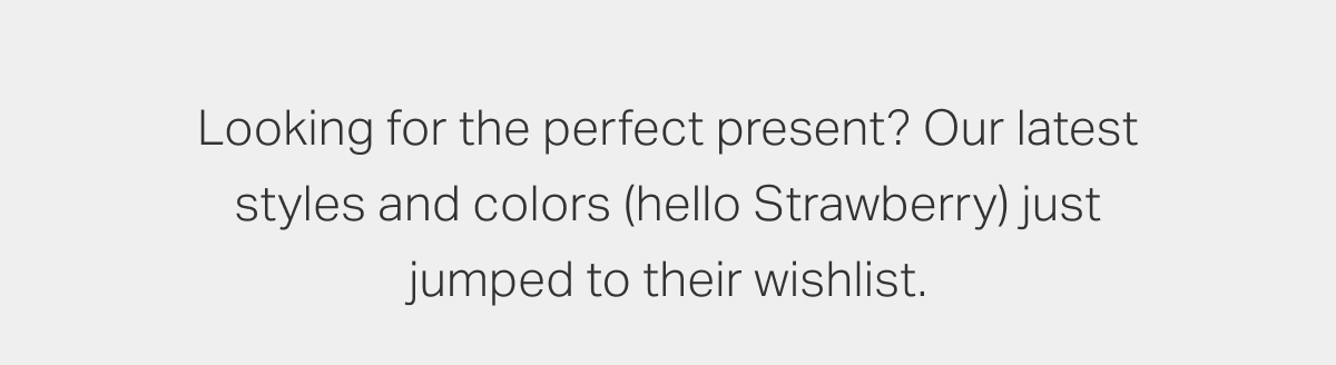 Looking for the perfect present? Our latest styles and colors (hello Strawberry) just jumped to their wishlist.