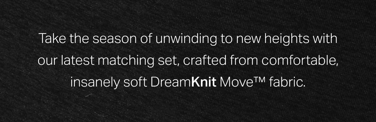 Take the season of unwinding to new heights with our latest matching set, crafted from comfortable, insanely soft DreamKnit Move fabric.