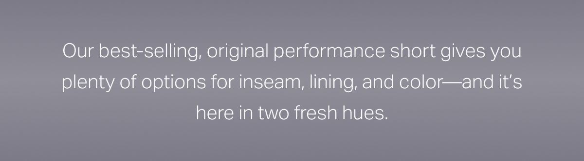 Our best-selling, origibal perfromance short gives you plenty of options for inseam, lining, and color - and it's here in two fresh new hues.