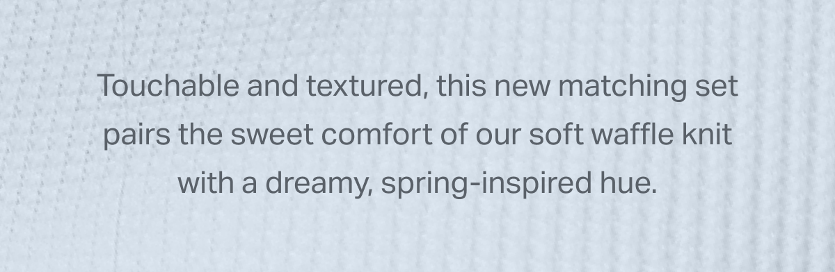 Touchable and textured, this new matching set pairs the sweet comfort of our soft waffle knit with a dreamy, spring-inspired hue.