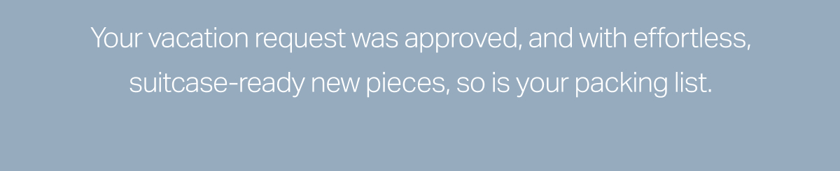Your vaction request was approved, and with effortless, suitcase-ready new pieces, so is your packing list.