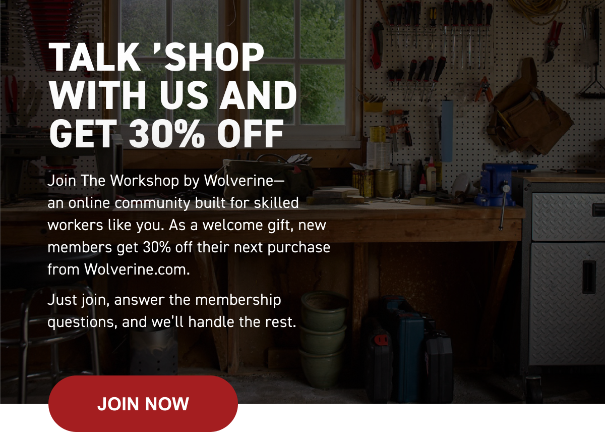 Wolverine | TALK ’SHOP WITH US AND         GET 30% OFF - Join The Workshop by Wolverine— an online community built for skilled workers like you. As a welcome gift, new members get 30% off their next purchase from&nbsp;Wolverine.com. Just join, answer the membership questions, and we will handle the rest. | JOIN NOW HERE!